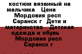 костюм вязанный на мальчика › Цена ­ 500 - Мордовия респ., Саранск г. Дети и материнство » Детская одежда и обувь   . Мордовия респ.,Саранск г.